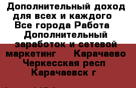 Дополнительный доход для всех и каждого - Все города Работа » Дополнительный заработок и сетевой маркетинг   . Карачаево-Черкесская респ.,Карачаевск г.